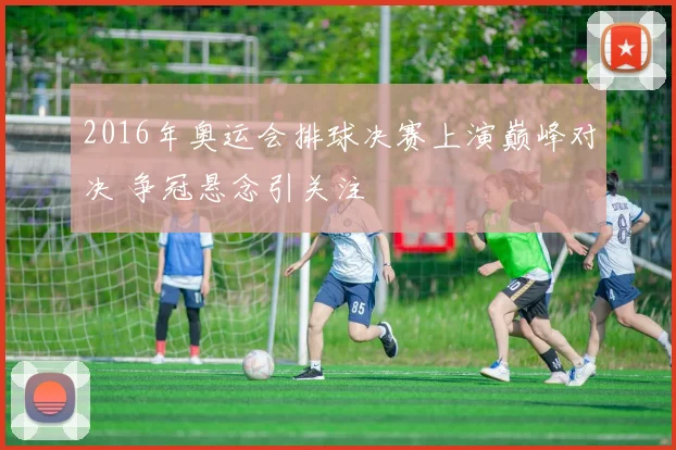 2016年奥运会排球决赛上演巅峰对决 争冠悬念引关注