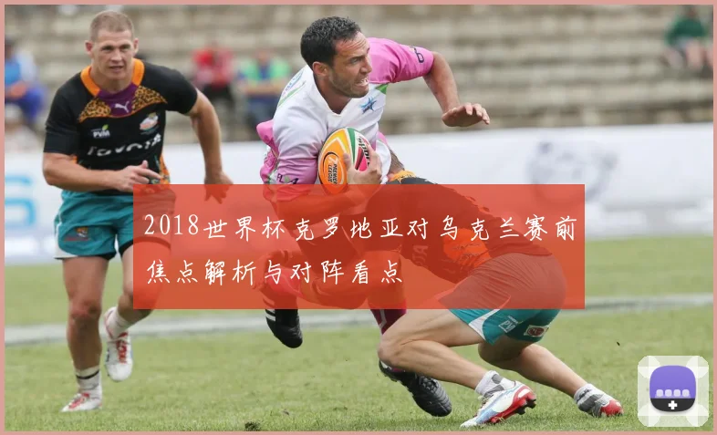 2018世界杯克罗地亚对乌克兰赛前焦点解析与对阵看点