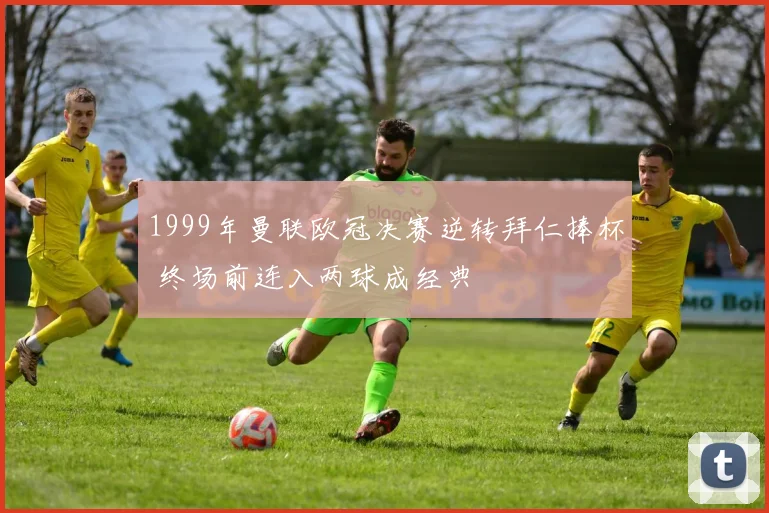 1999年曼联欧冠决赛逆转拜仁捧杯 终场前连入两球成经典