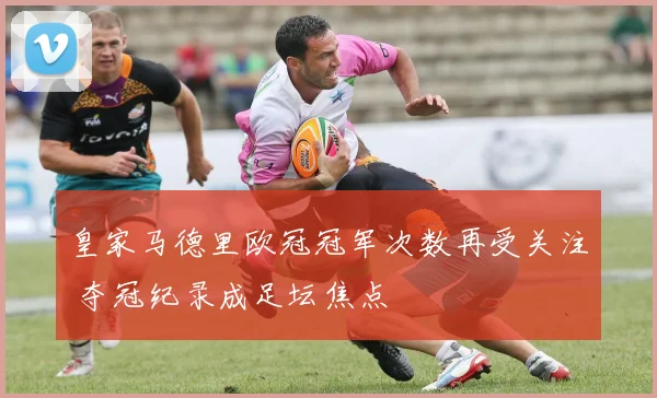皇家马德里欧冠冠军次数再受关注 夺冠纪录成足坛焦点
