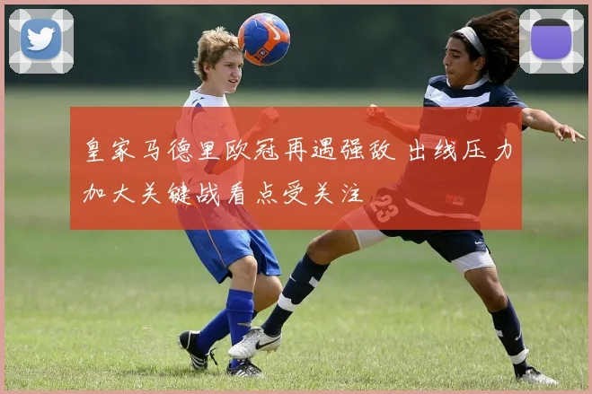 皇家马德里欧冠再遇强敌 出线压力加大关键战看点受关注