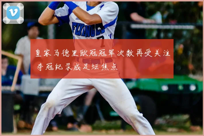 皇家马德里欧冠冠军次数再受关注 夺冠纪录成足坛焦点