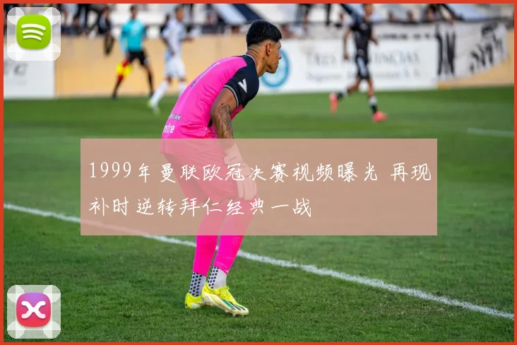 1999年曼联欧冠决赛视频曝光 再现补时逆转拜仁经典一战