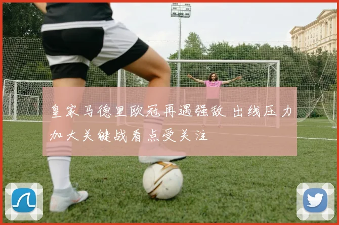 皇家马德里欧冠再遇强敌 出线压力加大关键战看点受关注