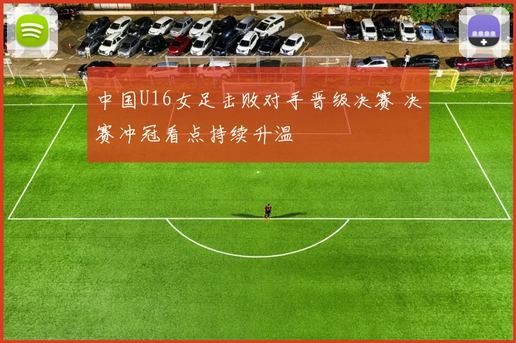 中国U16女足击败对手晋级决赛 决赛冲冠看点持续升温