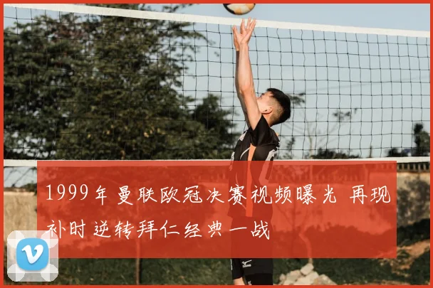 1999年曼联欧冠决赛视频曝光 再现补时逆转拜仁经典一战